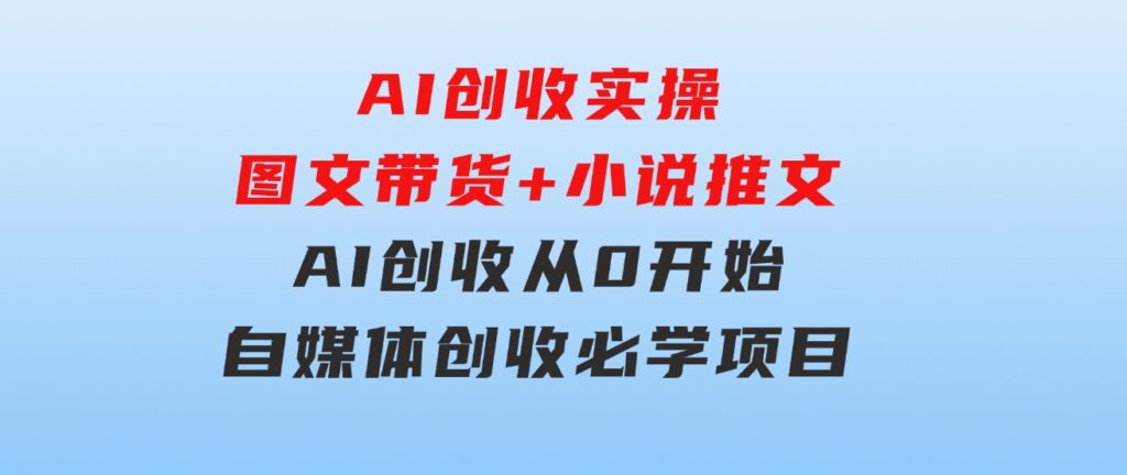 AI创收实操—图文带货+小说推文，AI创收从0开始，自媒体创收必学项目-巨丰资源网