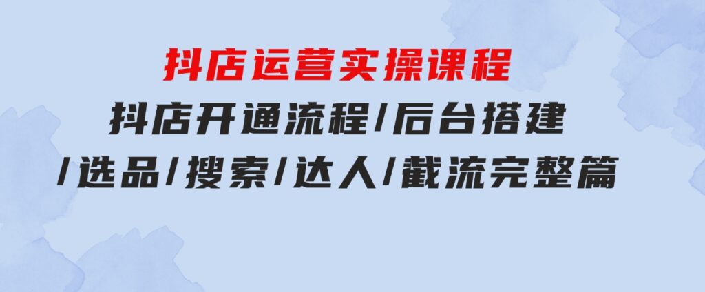 抖店运营实操课程：抖店开通流程/后台搭建/选品/搜索/达人/截流完整篇-巨丰资源网