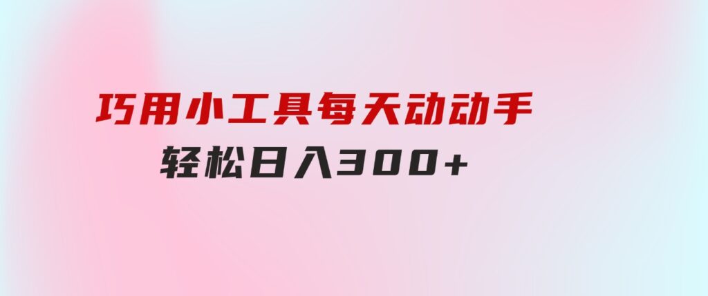 巧用小工具，每天动动手，轻松日入300+-巨丰资源网