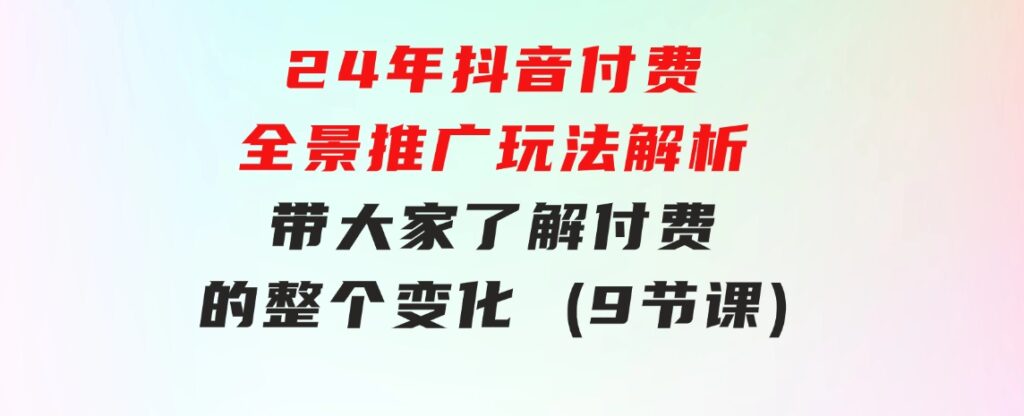 24年抖音付费全景推广玩法解析，带大家了解付费的整个变化(9节课)-巨丰资源网