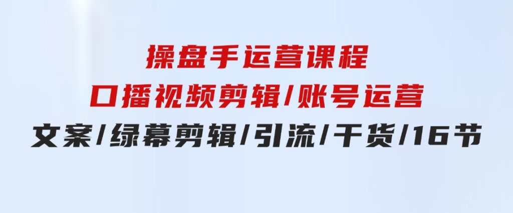 操盘手运营课程：口播视频剪辑/账号运营/文案/绿幕剪辑/引流/干货/16节-巨丰资源网