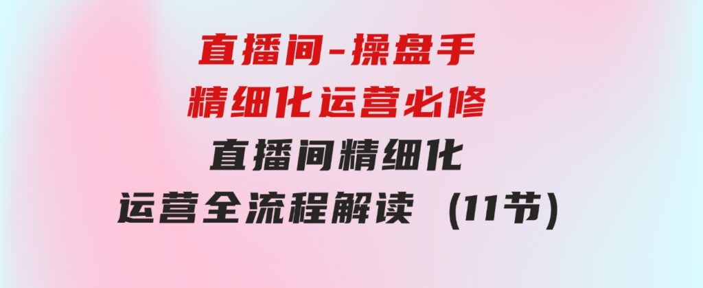 直播间-操盘手精细化运营必修，直播间精细化运营全流程解读(11节)-巨丰资源网