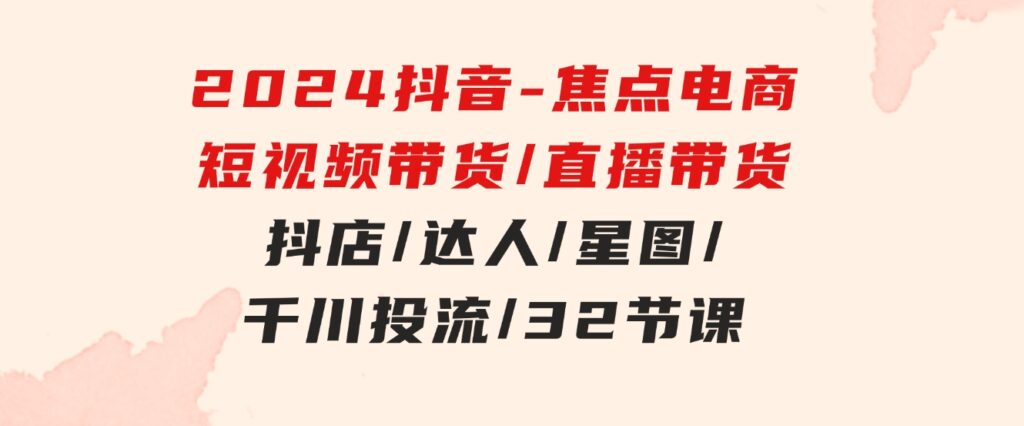 2024抖音-焦点电商：短视频带货/直播带货/抖店/达人/星图/千川投流/32节课-巨丰资源网