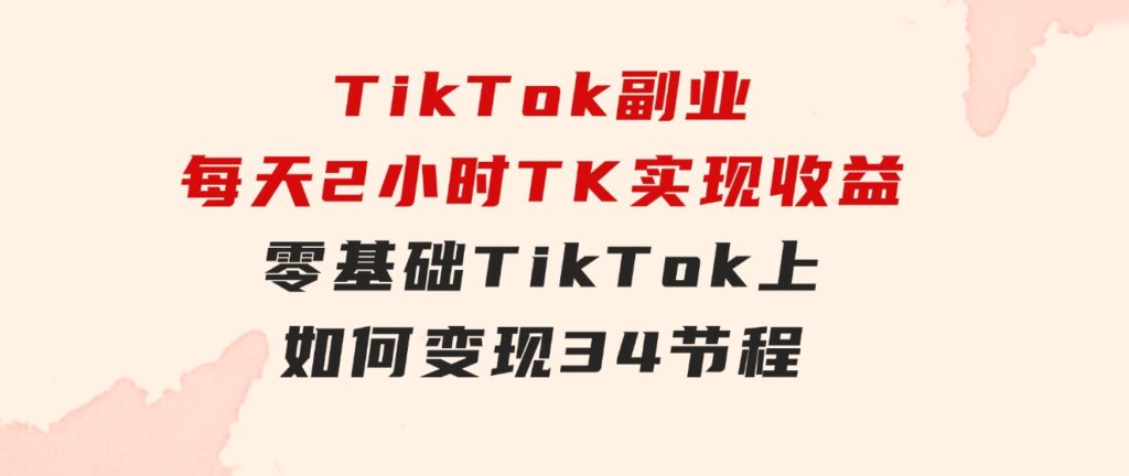 TikTok副业：每天利用2小时在TK实现收益，零基础TikTok上如何变现，34节程-巨丰资源网