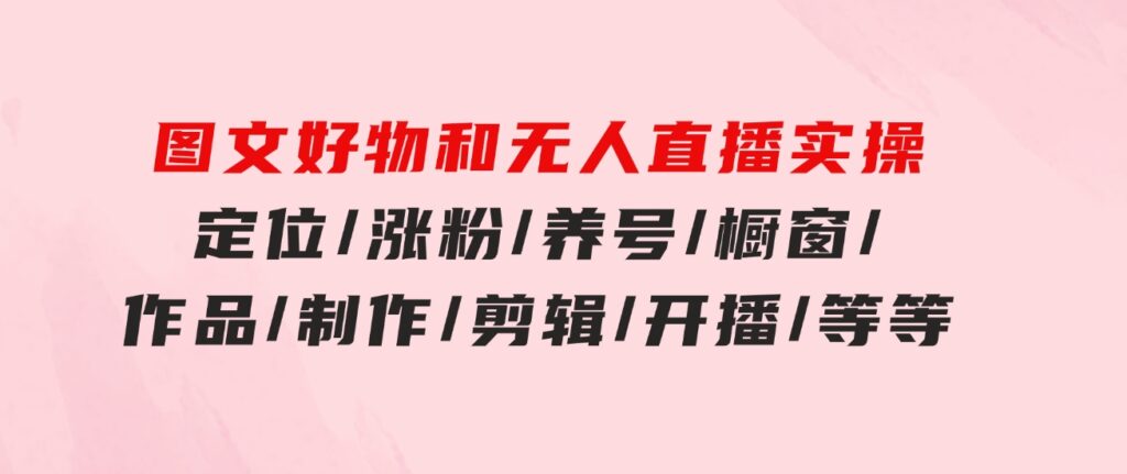 图文好物和无人直播实操：定位/涨粉/养号/橱窗/作品/制作/剪辑/开播/等等-巨丰资源网