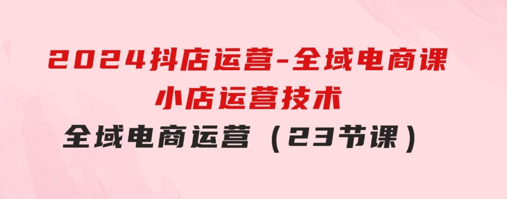 2024抖店运营-全域电商课，小店运营技术，全域电商运营（23节课）-巨丰资源网