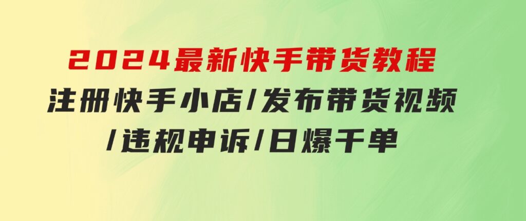 2024最新快手带货教程：注册快手小店/发布带货视频/违规申诉/日爆千单-巨丰资源网