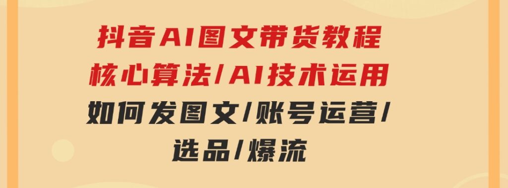 抖音AI图文带货教程：核心算法/AI技术运用/如何发图文/账号运营/选品/爆流-巨丰资源网