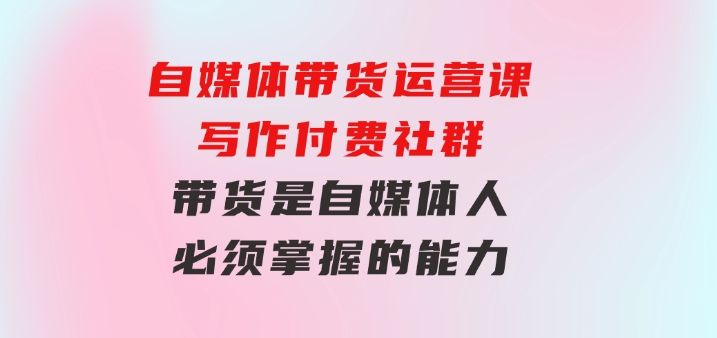 自媒体带货运营课：写作付费社群，带货是自媒体人必须掌握的能力-巨丰资源网