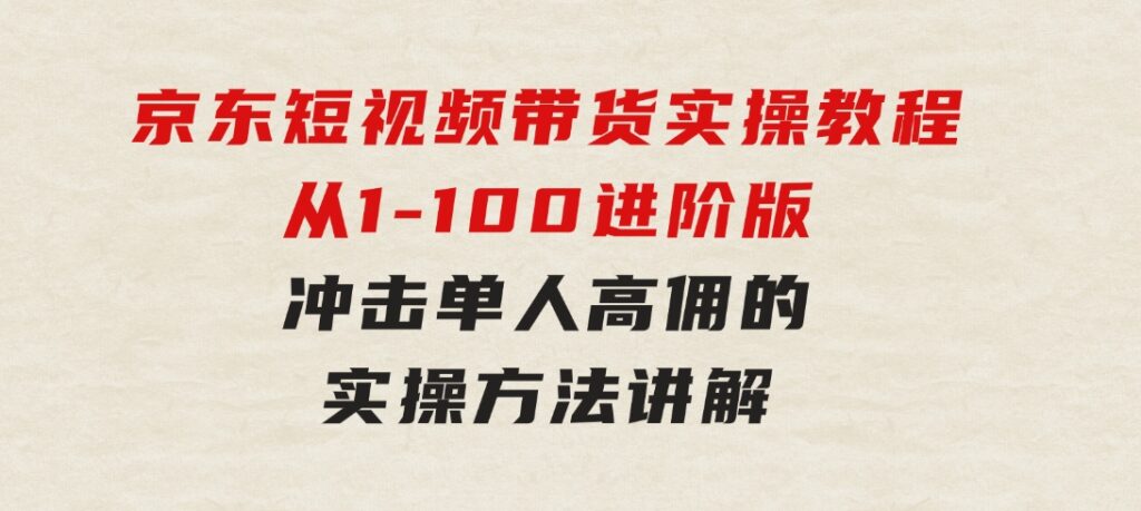 京东短视频带货实操教程，从1-100进阶版，冲击单人高佣的实操方法讲解-巨丰资源网