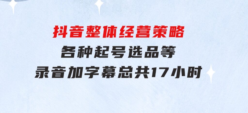 抖音整体经营策略，各种起号选品等录音加字幕总共17小时-巨丰资源网