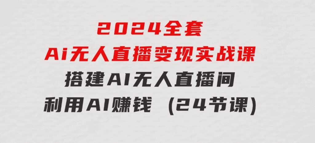 2024全套Ai无人直播变现实战课，搭建AI无人直播间，利用AI赚钱(24节课)-巨丰资源网