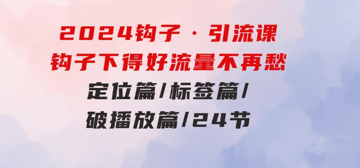 2024钩子·引流课：钩子下得好流量不再愁，定位篇/标签篇/破播放篇/24节-巨丰资源网