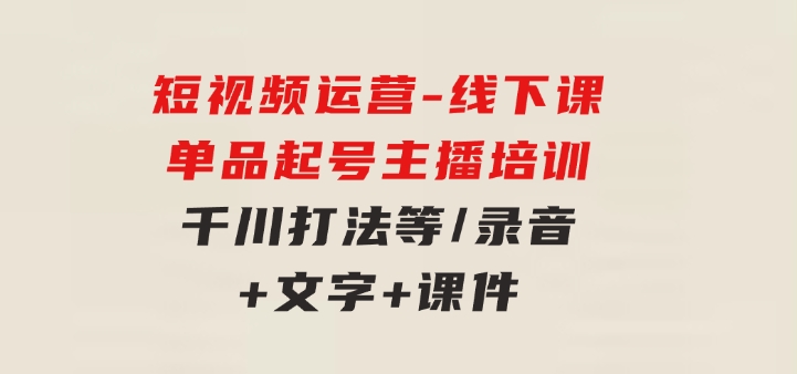 短视频运营-6月底线下课：单品起号，主播培训，千川打法等/录音+文字+课件-巨丰资源网