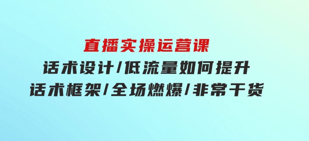 直播实操运营课：话术设计/低流量如何提升/话术框架/全场燃爆/非常干货-巨丰资源网