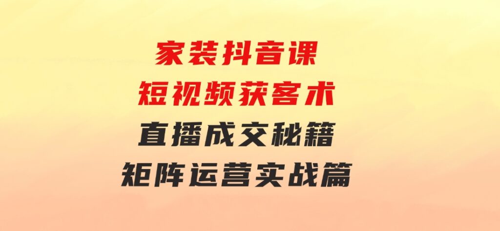 家装抖音课：短视频获客术，直播成交秘籍，矩阵运营实战篇-巨丰资源网