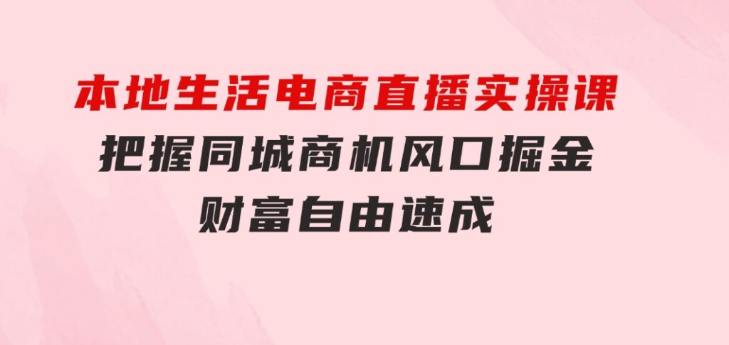 本地生活电商直播实操课，把握同城商机，风口掘金，财富自由速成-巨丰资源网