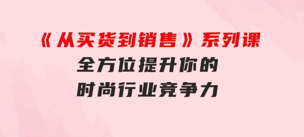 《从买货到销售》系列课，全方位提升你的时尚行业竞争力-巨丰资源网