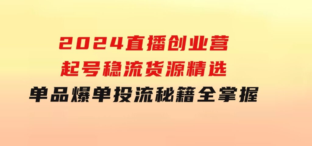 2024直播创业营：起号稳流，货源精选，单品爆单，投流秘籍全掌握-巨丰资源网