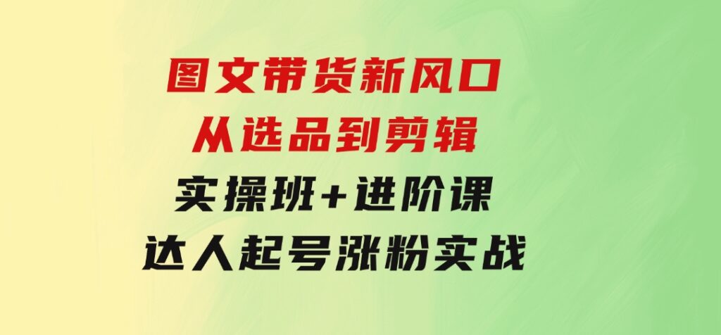 图文带货新风口：从选品到剪辑，实操班+进阶课，达人起号涨粉实战-巨丰资源网