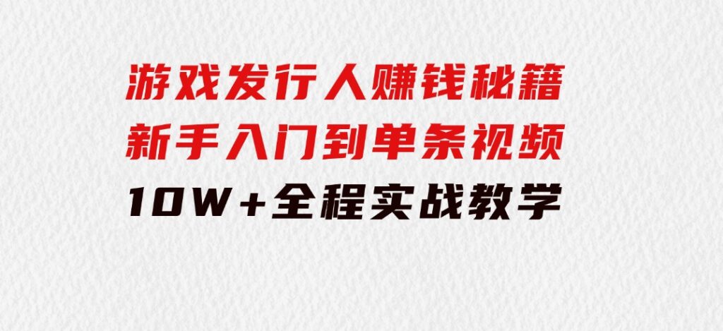 游戏发行人赚钱秘籍：新手入门到单条视频10W+，全程实战教学-巨丰资源网