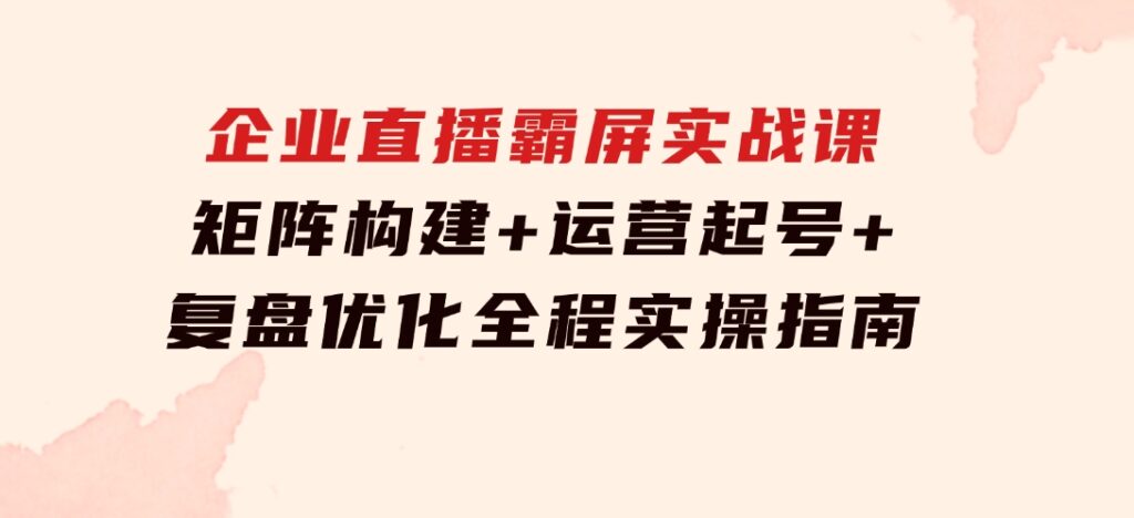 企业直播霸屏实战课：矩阵构建+运营起号+复盘优化，全程实操指南-巨丰资源网