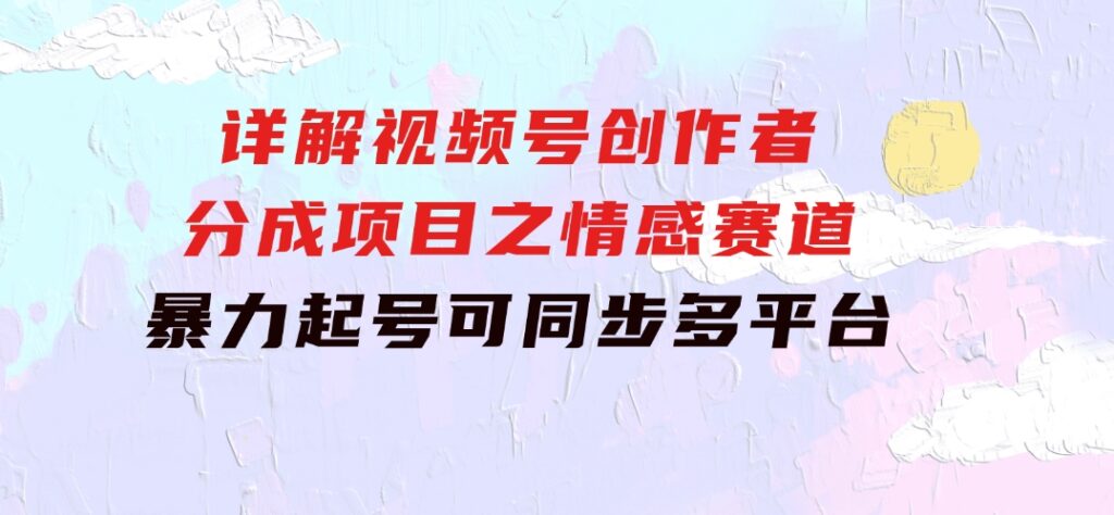 详解视频号创作者分成项目之情感赛道，暴力起号，可同步多平台(附素材)-巨丰资源网