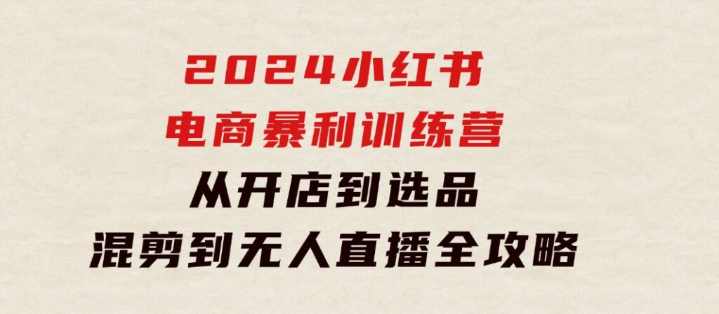 2024小红书电商暴利训练营：从开店到选品，混剪到无人直播全攻略-巨丰资源网