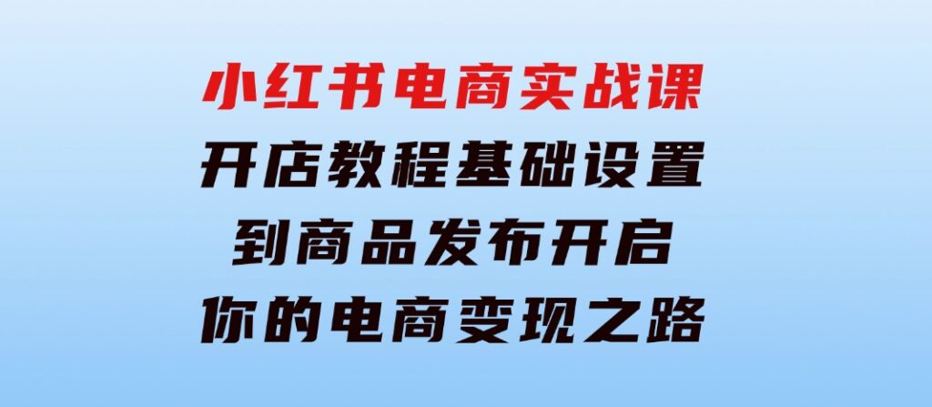 小红书电商实战课：开店教程、基础设置到商品发布，开启你的电商变现之路-巨丰资源网