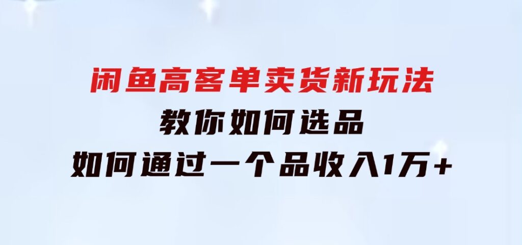 闲鱼高客单卖货新玩法，教你如何选品，如何通过一个品收入1万+-巨丰资源网