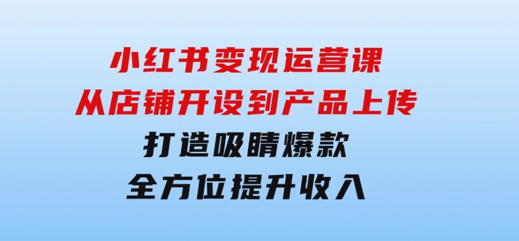 小红书变现运营课：从店铺开设到产品上传，打造吸睛爆款全方位提升收入-巨丰资源网