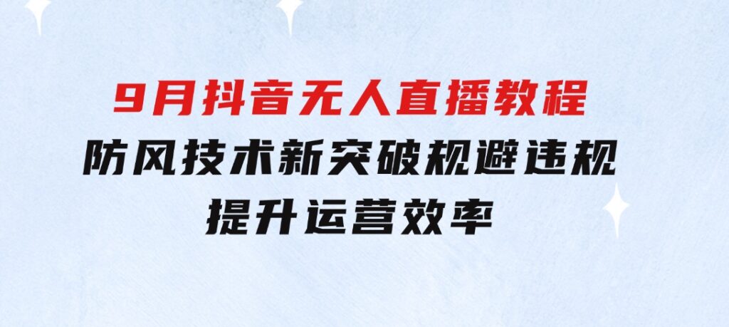 2024-9月抖音无人直播教程：防风技术新突破，规避违规，提升运营效率-巨丰资源网