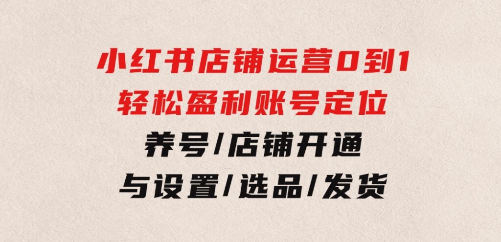 小红书店铺运营：0到1轻松盈利，账号定位/养号/店铺开通与设置/选品/发货-巨丰资源网