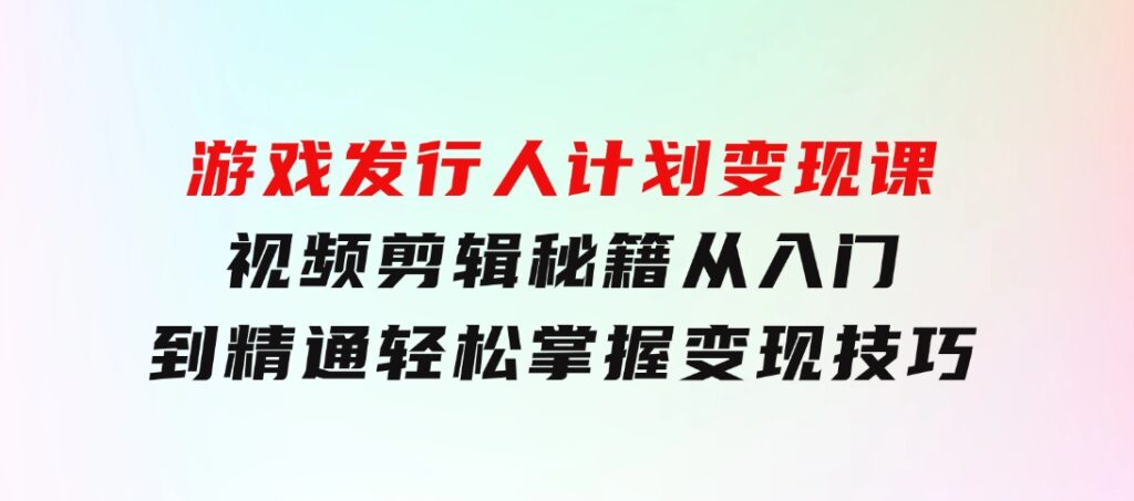 游戏发行人计划变现课：视频剪辑秘籍，从入门到精通，轻松掌握变现技巧-巨丰资源网