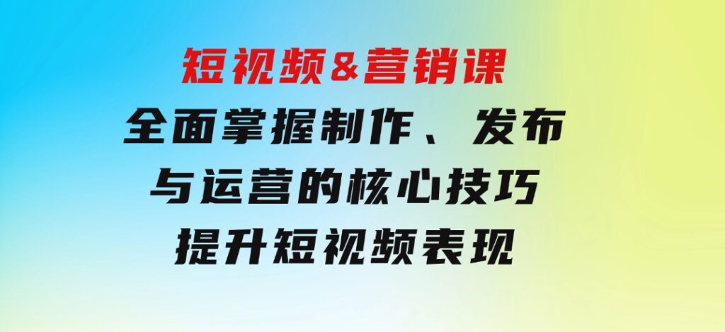 短视频&营销课：全面掌握制作、发布与运营的核心技巧，提升短视频表现-巨丰资源网