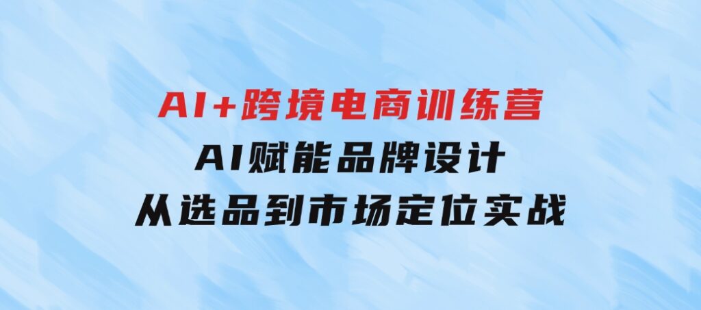 AI+跨境电商训练营：AI赋能品牌设计，从选品到市场定位实战-巨丰资源网