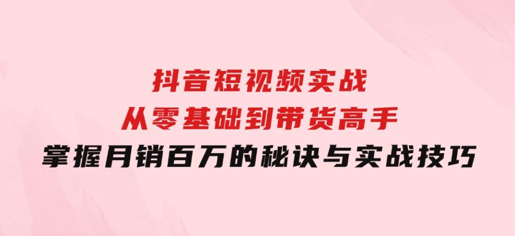 抖音短视频实战：从零基础到带货高手，掌握月销百万的秘诀与实战技巧-巨丰资源网