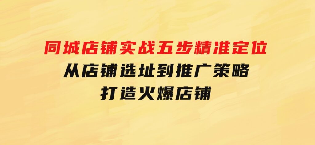 同城店铺实战：五步精准定位，从店铺选址到推广策略，打造火爆店铺-巨丰资源网