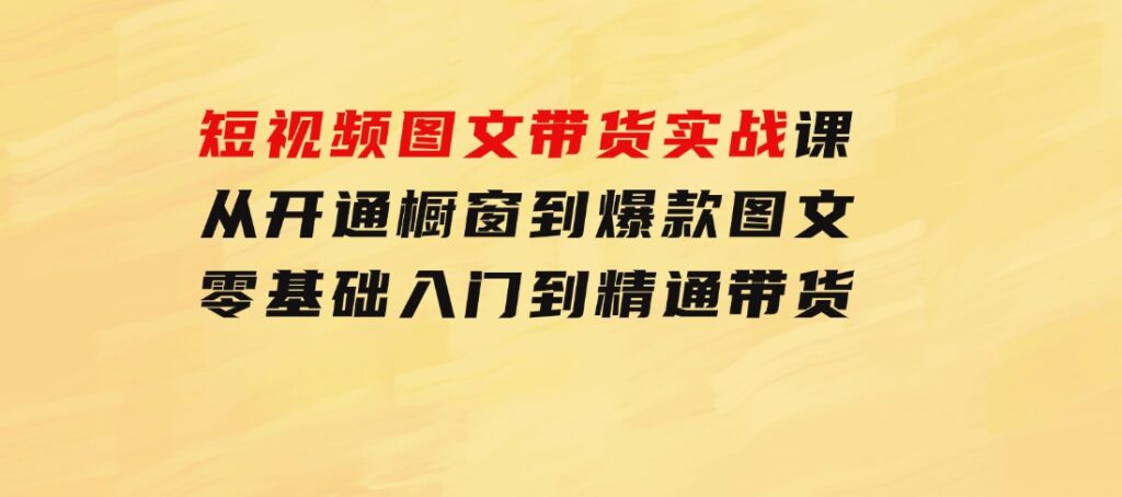 短视频图文带货实战课：从开通橱窗到爆款图文，零基础入门到精通带货-巨丰资源网