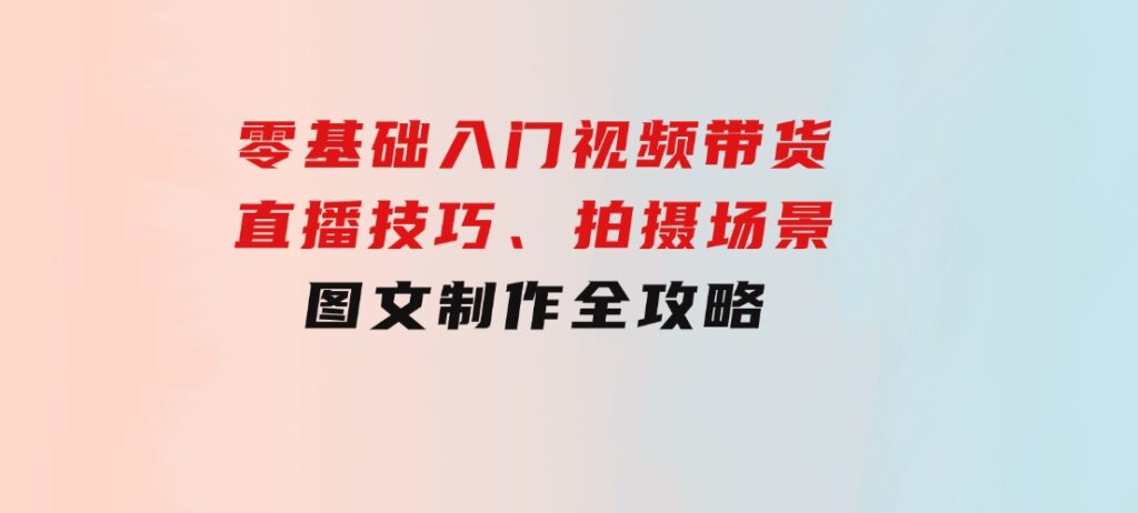 零基础入门视频带货：直播技巧、拍摄场景与图文制作全攻略-巨丰资源网