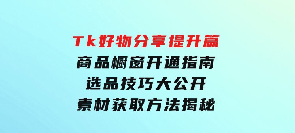 Tk好物分享提升篇：商品橱窗开通指南，选品技巧大公开，素材获取方法揭秘-巨丰资源网