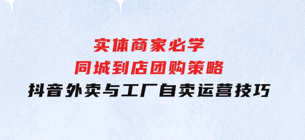 实体商家必学：同城到店团购策略：抖音外卖与工厂自卖运营技巧-巨丰资源网