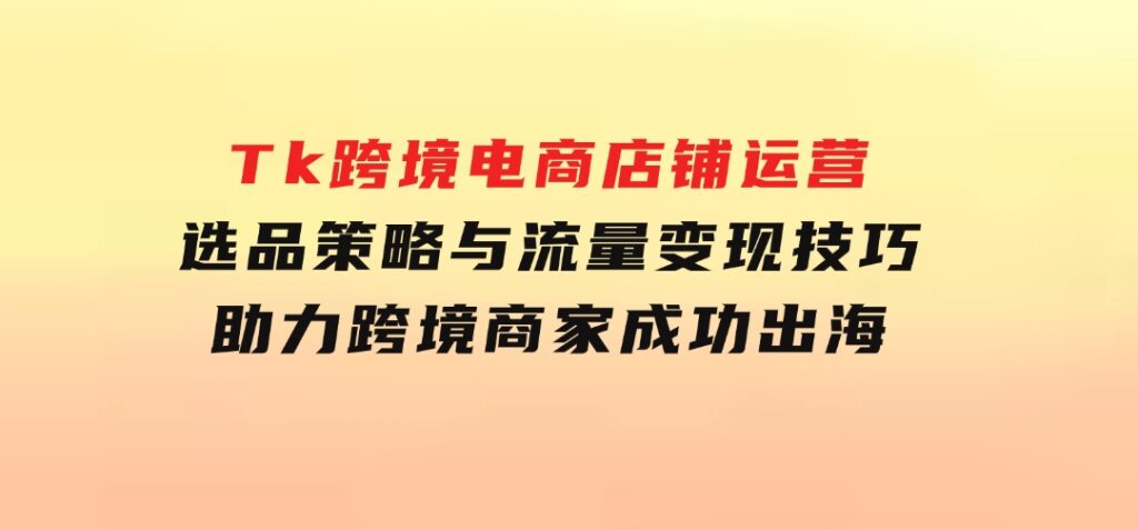 Tk跨境电商店铺运营：选品策略与流量变现技巧，助力跨境商家成功出海-巨丰资源网