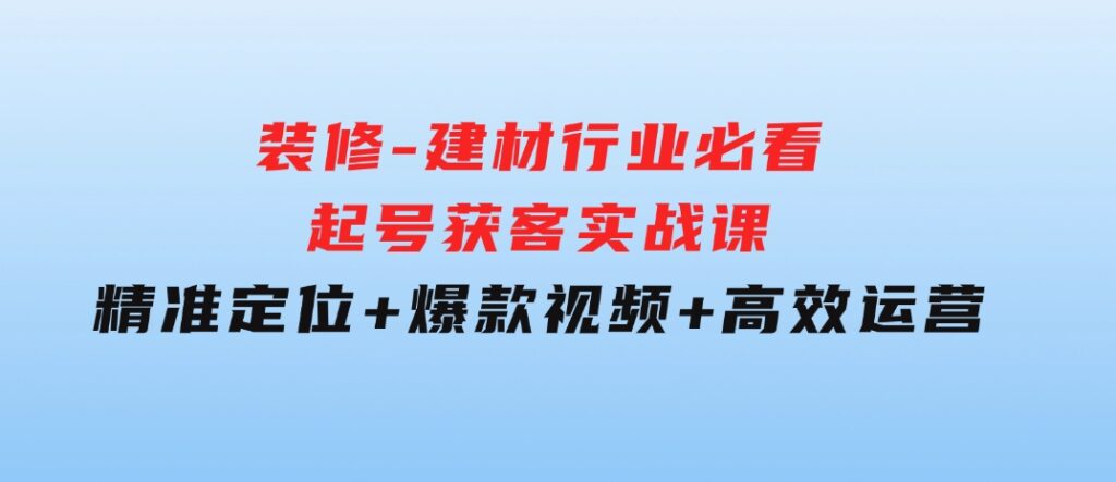 装修-建材行业必看！起号获客实战课：精准定位+爆款视频+高效运营-巨丰资源网