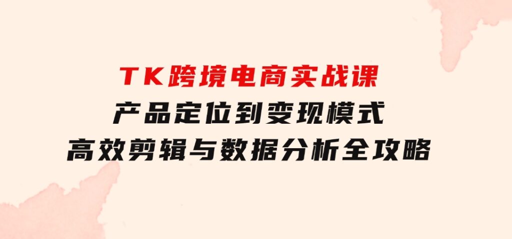 TK跨境电商实战课：产品定位到变现模式，高效剪辑与数据分析全攻略-巨丰资源网