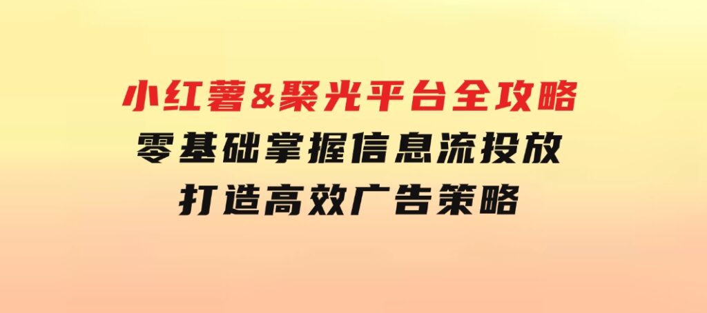 小红薯&聚光平台全攻略：零基础掌握信息流投放，打造高效广告策略-巨丰资源网