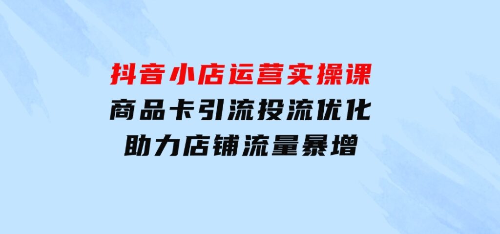 抖音小店运营实操课：商品卡引流投流优化，助力店铺流量暴增-巨丰资源网