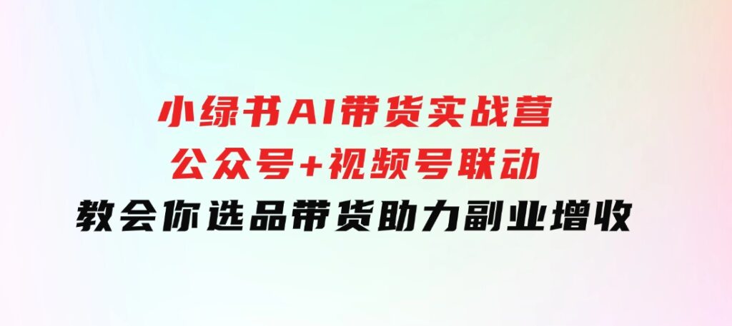 小绿书AI带货实战营：公众号+视频号联动，教会你选品带货，助力副业增收-巨丰资源网