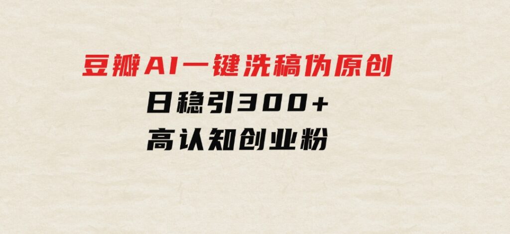 2024年10月豆瓣AI一键洗稿伪原创，日稳引300+高认知创业粉，-巨丰资源网