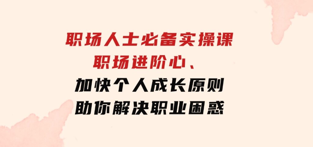 职场人士必备实操课：职场进阶心法、加快个人成长原则，助你解决职业困惑-巨丰资源网